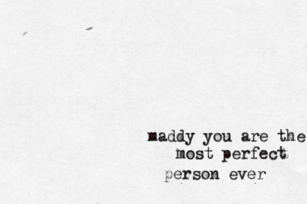 maddy you are the most perfect person ever 
