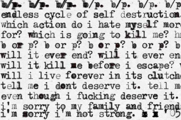 b/p. b/p. b/p. b b/p. b/p. b/p. b/p. b/p. b/p. b/p. endless cycle of self destruction. which action do i hate myself more for? which is going to kill me? hmm b or p? b or p? b or p? b or p? b or will it ever end? will it ever end? will it kill me before i escape? w will i live forever in its clutches tell me i dont deserve it. tell me even though i fucking deserve it. i'm sorry to my family and friends i'm sorry i'm not strong. b x x c b x x x '05 