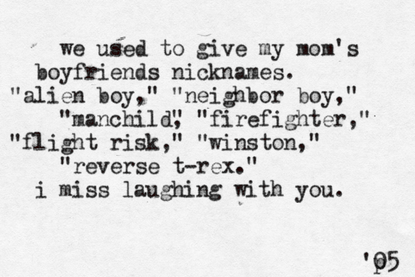 we used to give my mom's boyfriends nicknames. "alien boy," "neighbor boy," "manchild" , "firefighter," "flight risk," "winston," "reverse t-rex." i miss laughing with you. 'p 05 