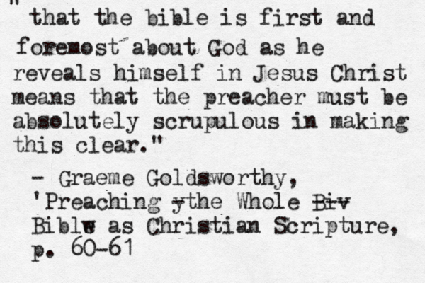 that the bible is first and foremost about God as he reveals himself in Jesus Christ means that the preacher must be absolutely scrupulous in making this clear." " — – - Graeme Goldsworthy, 'Preaching y -the Whole Biv --- Biblw e as Christian Scripture, p. 60-61