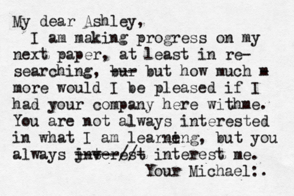 My dear Ashley, I am making progress on my next paper, at least in re- searching, bur --- but how much m - more would I be pleased if I had your company here withme. You are not always interested in what I am learne ing, but you always jnterest i v -----//- interest me. Your Michael:. 