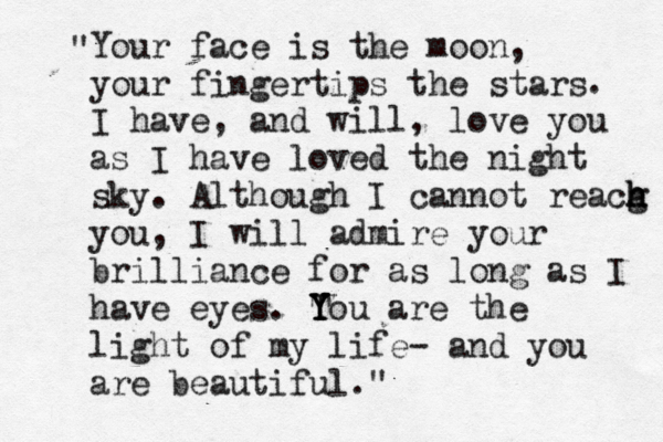 Your face is the moon, your fingertips the stars . I have, and will, love you as I have loved the night sky. Although I cannot reacg h h h you, I will admire your brilliance for as long as I have eyes. T Y Y You are the light of my life- and you are beautiful." " 