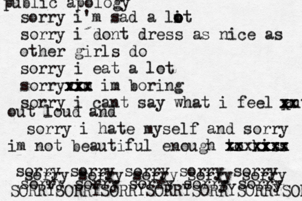 public apology sorry i'm sad a lit o o o sorry i dont dress as nice as other girls do sorry i eat a lot sorryvim x x xx x x xx x im boring sorry i cant say what i feel out x x xx x x out loud and sorry i hate myself and sorry im not beautiful enough to kiss xx x xxxx xx x x xx x xx x sorry sorry sorry sorry sorry sorry sorry sorry sorry sorry sorry sorry sorry sorry sorry SORRYSORRYSORRYSORRYSORRYSORRYSORRY 