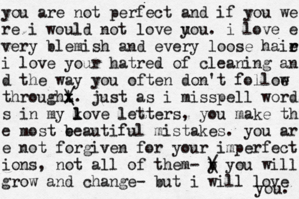 you are not perfect and if you we re i would not love u you. i love e very blemish and every loose haie r r i love your hatred of cleaning an d the way you often don't folloe w throught x x / \ . just as i misspell words s in my ko l l ve letters, you make th e most e beautiful mistakes. you ar e not forgiven for your imperfect ions, not all of them- b y / \ you will grow and change- but i will love you. 