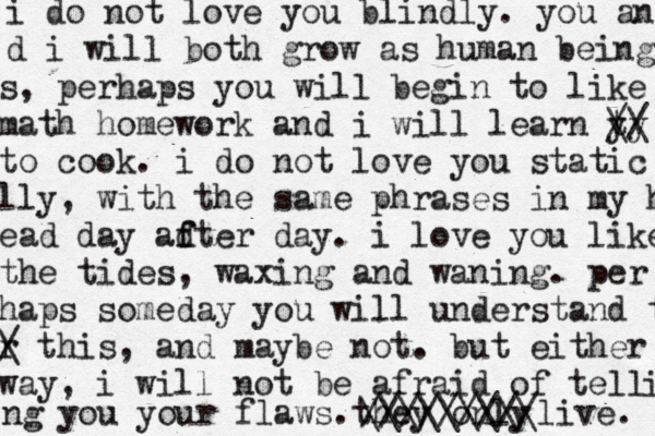 i do not love you blindly. you an d i will both grow as human being s, perhaps you will begin to like math homework and i will learn y t /\ \ y / to cook. i do not love you static lly, with the same phrases in my h ead day ad f fter day. i love you like the tides, waxing and waning. per haps someday you will understand t r / \ this, and maybe not. but either way, i will not be afraid of tell i ng you your flaws. they only / \ \\\\\\\\ //////// live. 