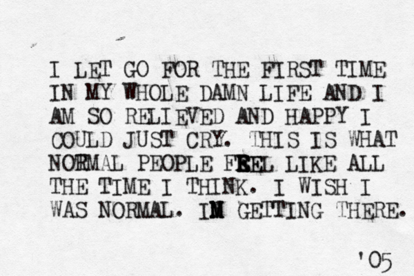I LET GO FOR THE FIRST TIME IN MY WHOLE DAMN LIFE AND I AM SO RELIEVED AND HAPPY I COULD JUST CRY. THIS IS WHAT NOT RMAL PEOPLE FRE E E E EEL LIKE ALL THE TIME I THINK. I WISH I WAS NORMAL. IN M M M GETTING THERE. '05 