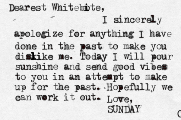 Dearest Whitebo i ite, I sincerely apologize for anything I have done in the past to make you diski l l l like me. Today I will pour sunshine and send good vibes to you in an attempt to make up for the past. Hopefully we can work it out. Love, SUNDAY O 