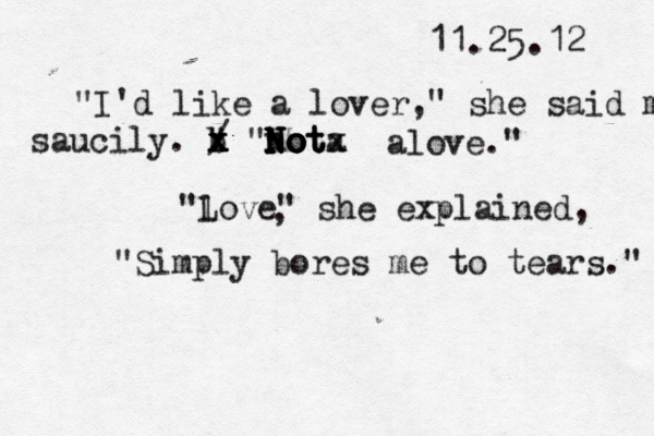 11.25.12 "I 'd like a lover," she said m saucily. b " x x x x / "N n N No o o o ot t t a x x alove." "l Love" she explained , , "Simply bores me to tears." 