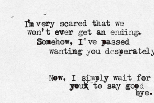 I m ' very scared that we won't ever get an ending. Somehow, I've passed wanting you desperately Now, I simply wait for youv / \ to say good bye. 