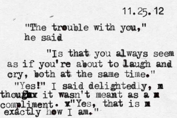 11.25.12 "The trouble with you," he said "Is that you always seem as if you're about to laugh and cry, both at the same time." "Yes!" I said delightedly, m x thouf gh g v h h h h v x it wasn't meant as a m x compliment . v x"Yes, that is m x exactly how I am."