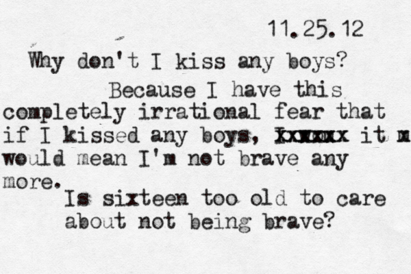 11.25.12 Why don't I kiss any boys? Because I have this completely irrational fear that if I kissed any boys , I wou xxxxxx xxxxxx it m x would mean I'm not brave any more. Is sixteen too old to care about not being brave? 