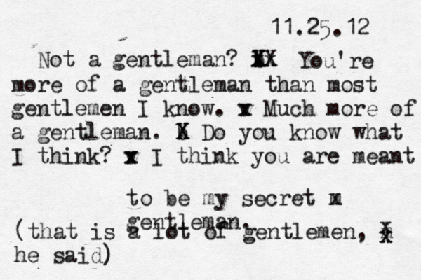 11.25.12 Not a gentleman? b Y x xX X Xx You're more of a gentleman than most gentlemen I know. v x x Much more of a gentleman. b X X Do you know what I think? v x x I think you are m eant to be my secret m x gentleman. (that is a lot of gentlemen, m he said) x x x 