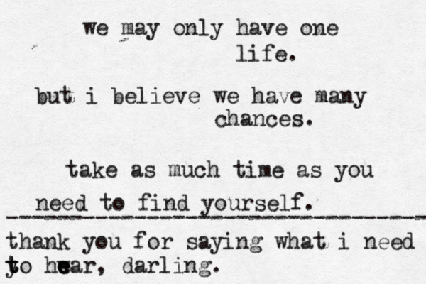 we may only have one life. but i believe we have many chances. take as much time as you need to find yourself. --------------------------------- thank you for saying what i need y t t to hw e e ear, darling. 