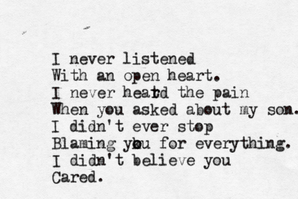 I never listened With an open heart. I never heat r rd the pain When you asked about my son. I didn't ever stop Blaming yku o o o for everything. I didn't believe you Cared. 