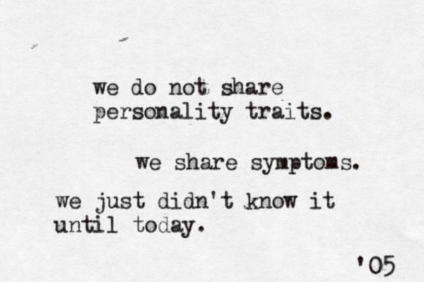 we do not share personality traits. we share symptoms. we just didn't know it until today. '05 