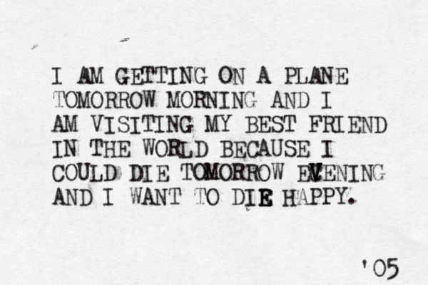 I AM GETTING ON A PLANE TOMORROW MORNING AND I AM VISITING MY BEST FRIEND IN THE WORLD BECAUSE I COULD DIE TOMORROW EC V V V VENING AND I WANT TO DIR E E E HAPPY. '05 