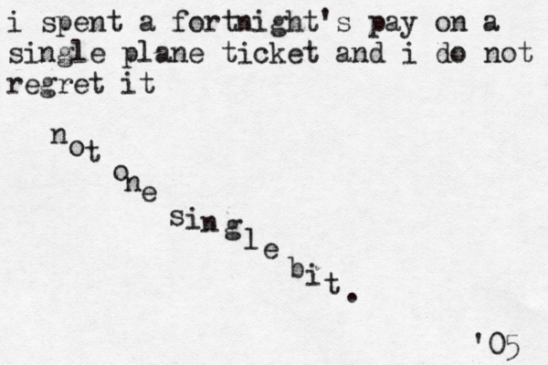 i spent a fortnight's pay on a single plane ticket and i do not regret it n o t o n e s i n g l e b i t . '05 