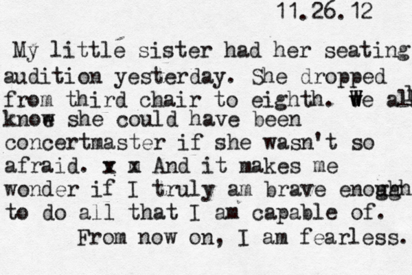 11.26.12 My little sister had her seating audition yesterday. She dropped from third chair to eighth. v W w We all l l knoe w she could have been concertmaster if she wasn't so afraid. v x m x And it makes me wonder if I truly am brave enogh ugh to do all that I am capable of. From now on, I am fearless. 