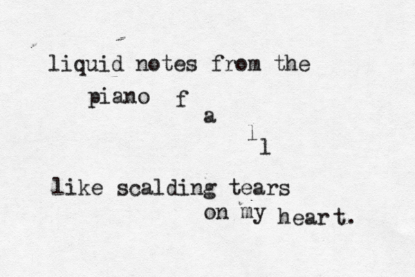 liquid notes from the piano f a l l like scalding tears on my hear t. < <~ 