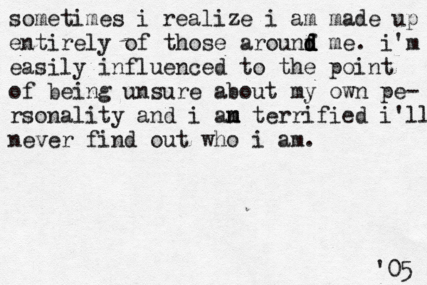 sometimes i realize i am made up entirely of those arounf d d d d me. i'm easily influenced to the point of being unsure about my own pe- rsonality and i an m m m terrified i'll never find out who i am. '05 