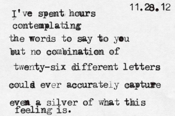 I've spent hours contemplating the words to say to you but no combination of twenty -six different letters couls d ever accurately capture even a silver of what this feeling is. 11.28.12 