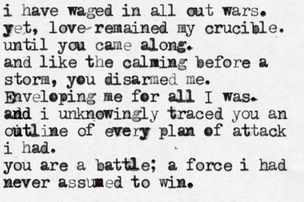 i have waged in all out wars. yet, love remained my crucible. until you came along. and like the calming before a storm, you disarmed me. Enveloping me for all I was. ad n nd d i unknowingly traced you an oit u utline of every plan of attack i had. you are a battle; a force i had never assumed to win.