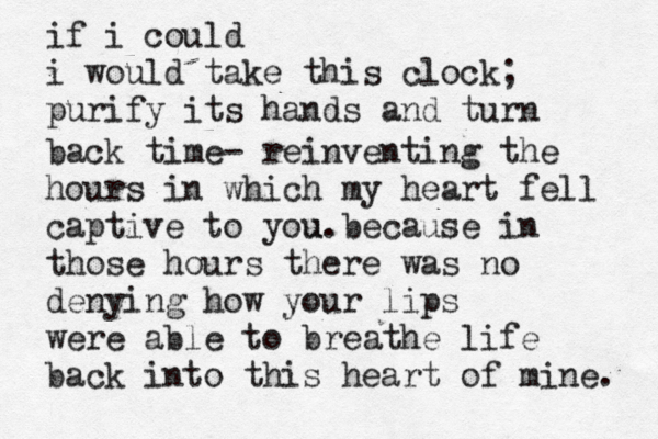 if i could i would take this clock; purify its hands and turn back time- reinventing the hours in which my heart fell captive to you. u because in those hours there was no denying how your lips were able to breathe life back into this heart of mine. 