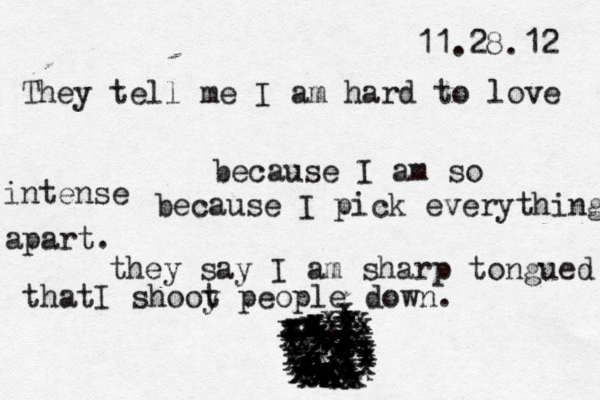 11.28.12 They tell me I am hard to love because I am so intense because I pick everything apart. they say I am sharp tongued thatI shooy t people down. 6 x X X a X X X X -x x x x x x x xxxxxxxxxxxxxxxxxxxxxxxxxxxxzzzzzzzzzzzxxxxxxxxxx xxxxxxxxxxxxxxxxxxxxxxxxxxxxxxxxxxxxxxxxxxxxx 