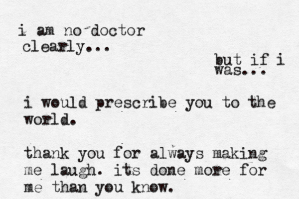 but if i was... i am no doctor clearly... i would prescribe you to the world. thank you for always making me laugh. its done more for me than you know. 