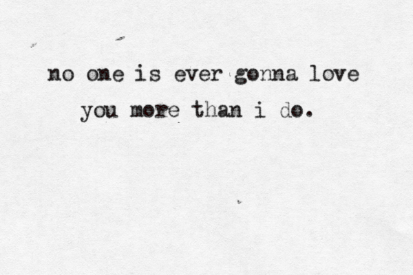 no one is ever gonna love you more than i do. 