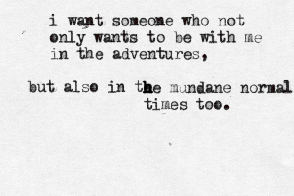 i want someone who not only wants to be with me in the adventures, but also in te h h h h h he mundane normal times too . 