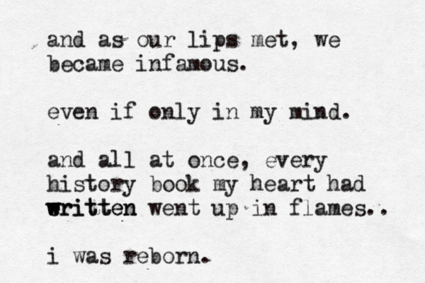 and as our lips met, we became infamous. even if only in my mind. and all at once, every history book my heart had eritten e w w w w written went up in flames.. i was reborn.