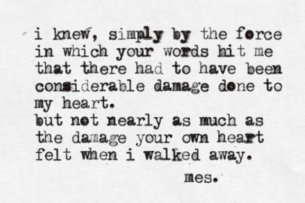 i knew, simply by the force in which your words hit me that there had to have been considerable damage done to my heart. but not nearly as much as the damage your own heart felt when i walked away. mes. 