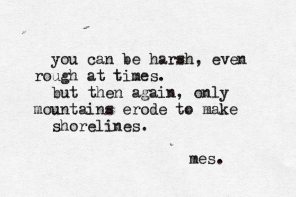 you can be harsh, even rough at times. but then again, only mountains erode to make shorelines. mes.