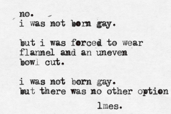 no. i was not born gay. but i was forced to wear flannel and a n uneven bowl cut. i was not born gay. but t here was no other option lmes.