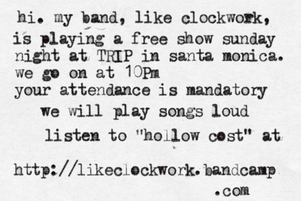 hi. my bm a nd, like clockwork, is playing a free show sunday night at TRIP in santa monica. we go on at 10Pm your attendance is mandatory we will play songs loud listen to "hollow cost" at http://likeclockwork.bandcamp .com 