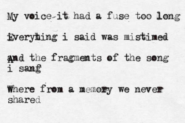 My voice it had a fuse too long i Everyhing t i said was mistimed and the fragments of the song i sanf g where from a memory we never shared W A A A A 
