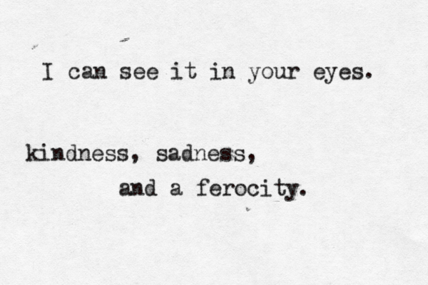 I can see it in your eyes. kindness, sadness, and a ferocity.