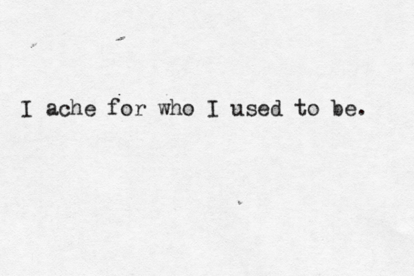 I ache for who I used to be. 
