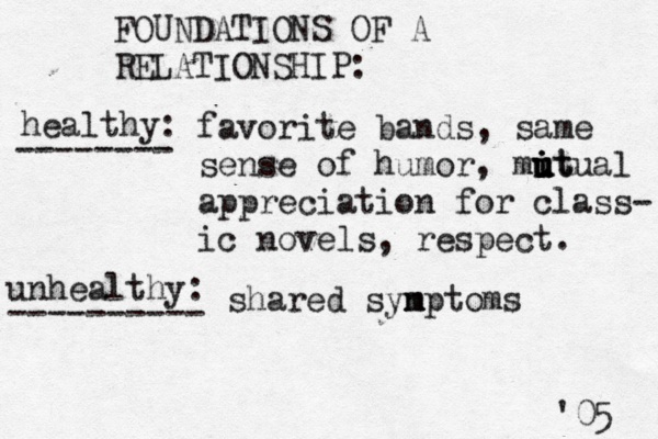 FOUNDATIONS OF A RELATIONSHIP: healthy: -------- favorite bands, same sense of humor, mit u u i u u itual appreciation for class- ic novels, respect. unhealthy: ---------- shared syn m mptoms '05 