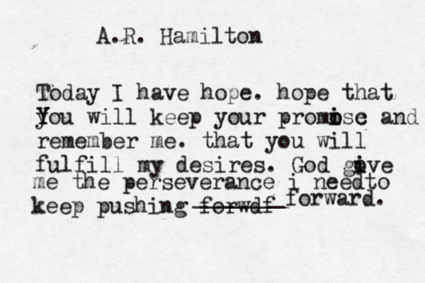 A.R. Hamilton Today I have hope. hope that y Y Y You will keep your promose o i i c and remember me. that you will fulfill my desires. God gove i i me the perseverance i needto keep pushin g forwdf _______ forward. 