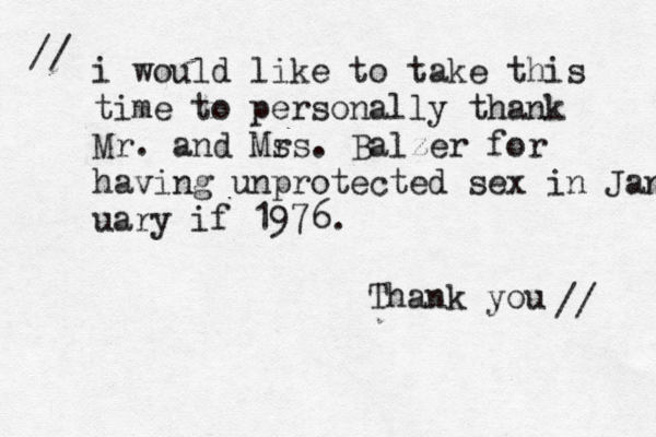 i would like to take this time to personally thank Mr. and Ms rs. Balzer for having unprotected sex in Jan uary if 1976. Thank you // // 