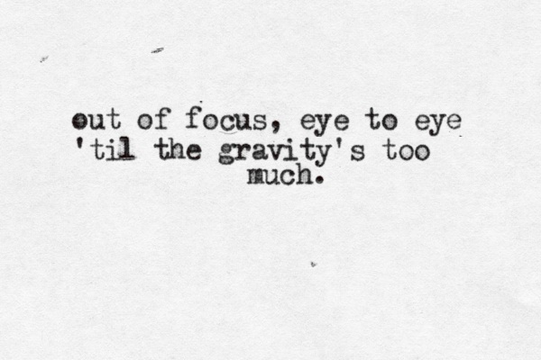 out of focus, eye to eye 'til the gravity's too much. 