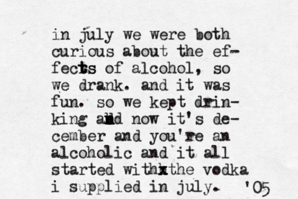 in july we were both curious about the ef- fecrs t t ts of alcohol, so we drank. and it was fun. so we kept drin- king ad n n n n b nd now it's de- cember and you're an alcohol ic and it all started withh x x xthe vodka i supplied in july. '05 