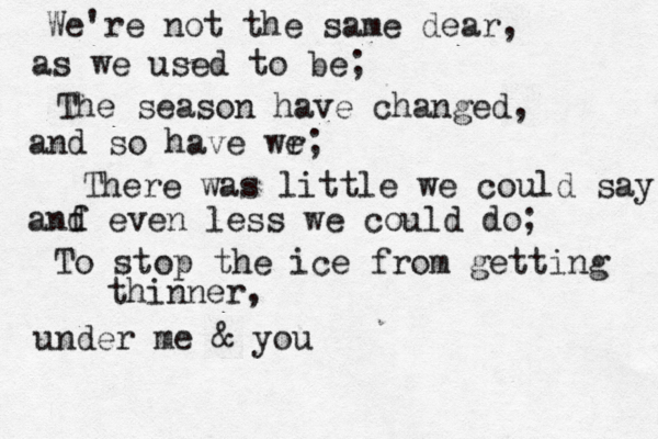 We're not the same dear, as we used to be; The season have changed , and so have wr e; There was little we could say anf d even less we could do; To stop the ice from getting thinner, under me & you 