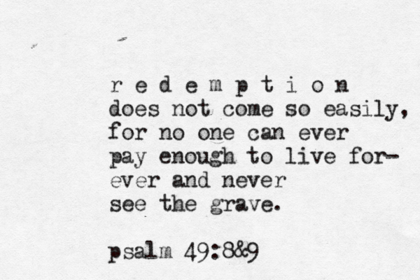 r e d e m p t i o n does not come so easily, for no one can ever pay enough to live for- ever and never see the grave. psalm 49:8&9 