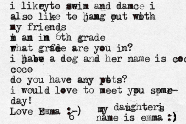 i likr ey to seim w and damce i also like to jamg put woth i o h n my friends m i an m im n 6th grade r what grfe ade are you in? i jabe a h v e b dog and her name is coco coco do you have any pt ets? i would love to meet ypu spmr o ome- day! Love r Emma :-) y m daighteri u s name is emma :: ) ) ) ) ) 6 