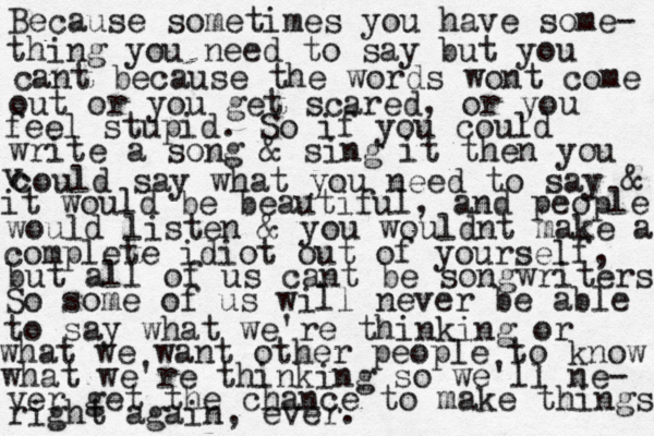 Because sometimes you have some- thing you need to say but you cant because the words wont come out or you get scared, or you feel stupid. So if you could write a song & sing it then you v c could say what you need to say & it would be beautiful, and people would listen & you wouldnt make a complete idiot out of yourself, but all of us cant be songwriters So some of us will never be able to say what we're thinking or what we want other people to know what we're thinking so we'll ne- ver get the chance to make things right again, ever.
