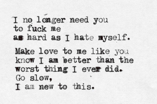 I no longer need you to fuck me as hard as I hate myself. Make love to me like you know I am better than the worst thing I ever did. Go slow, I am new to this.