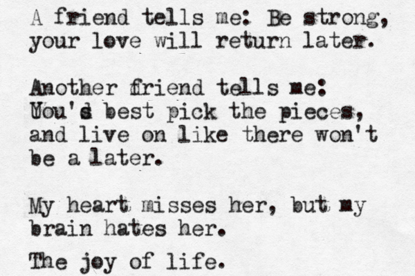 A friend tells me: Be strong, your love will return later. Another d friend tells me: U You's d best pick the pieces , and live on like there won't be a later. My heart misses her, but my brain hates her. The joy of life.